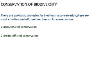 CONSERVATION OF BIODIVERSITY
There are two basic strategies for biodiversity conservation,these are
most effective and efficient mechanism for conservation.
1-insitu(onsite) conservation
2-exsitu (off site) conservation
 