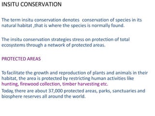INSITU CONSERVATION
The term insitu conservation denotes conservation of species in its
natural habitat ,that is where the species is normally found.
The insitu conservation strategies stress on protection of total
ecosystems through a network of protected areas.
PROTECTED AREAS
Tofacilitate the growth and reproduction of plants and animals in their
habitat, the area is protected by restricting human activities like
hunting, firewood collection, timber harvesting etc.
Today, there are about 37,000 protected areas, parks, sanctuaries and
biosphere reserves all around the world.
 
