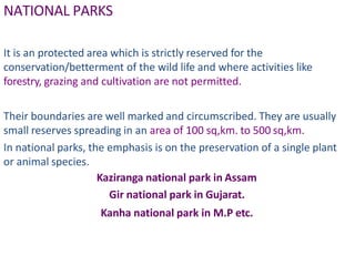 NATIONAL PARKS
It is an protected area which is strictly reserved for the
conservation/betterment of the wild life and where activities like
forestry, grazing and cultivation are not permitted.
Their boundaries are well marked and circumscribed. They are usually
small reserves spreading in an area of 100 sq,km. to 500 sq,km.
In national parks, the emphasis is on the preservation of a single plant
or animal species.
Kaziranga national park in Assam
Gir national park in Gujarat.
Kanha national park in M.P etc.
 