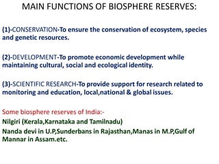 MAIN FUNCTIONS OF BIOSPHERE RESERVES:
(1)-CONSERVATION-To ensure the conservation of ecosystem, species
and genetic resources.
(2)-DEVELOPMENT-To promote economic development while
maintaining cultural, social and ecological identity.
(3)-SCIENTIFIC RESEARCH-To provide support for research related to
monitoring and education, local,national & global issues.
Some biosphere reserves of India:-
Nilgiri (Kerala,Karnataka and Tamilnadu)
Nanda devi in U.P,Sunderbans in Rajasthan,Manas in M.P,Gulf of
Mannar in Assam.etc.
 