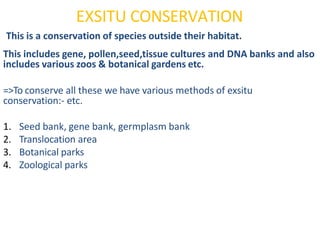 EXSITU CONSERVATION
This is a conservation of species outside their habitat.
This includes gene, pollen,seed,tissue cultures and DNA banks and also
includes various zoos & botanical gardens etc.
=>To conserve all these we have various methods of exsitu
conservation:- etc.
1. Seed bank, gene bank, germplasm bank
2. Translocation area
3. Botanical parks
4. Zoological parks
 
