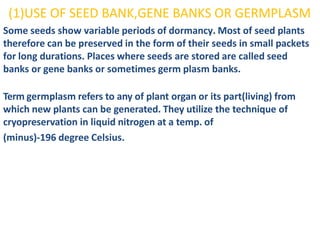 (1)USE OF SEED BANK,GENE BANKS OR GERMPLASM
Some seeds show variable periods of dormancy. Most of seed plants
therefore can be preserved in the form of their seeds in small packets
for long durations. Places where seeds are stored are called seed
banks or gene banks or sometimes germ plasm banks.
Term germplasm refers to any of plant organ or its part(living) from
which new plants can be generated. They utilize the technique of
cryopreservation in liquid nitrogen at a temp. of
(minus)-196 degree Celsius.
 