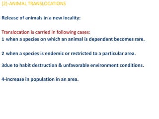 (2)-ANIMAL TRANSLOCATIONS
Release of animals in a new locality:
Translocation is carried in following cases:
1 when a species on which an animal is dependent becomes rare.
2 when a species is endemic or restricted to a particular area.
3due to habit destruction & unfavorable environment conditions.
4-increase in population in an area.
 