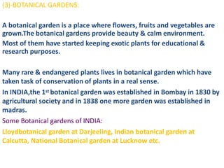 (3)-BOTANICAL GARDENS:
A botanical garden is a place where flowers, fruits and vegetables are
grown.The botanical gardens provide beauty & calm environment.
Most of them have started keeping exotic plants for educational &
research purposes.
Many rare & endangered plants lives in botanical garden which have
taken task of conservation of plants in a real sense.
In INDIA,the 1st botanical garden was established in Bombay in 1830 by
agricultural society and in 1838 one more garden was established in
madras.
Some Botanical gardens of INDIA:
Lloydbotanical garden at Darjeeling, Indian botanical garden at
Calcutta, National Botanical garden at Lucknow etc.
 