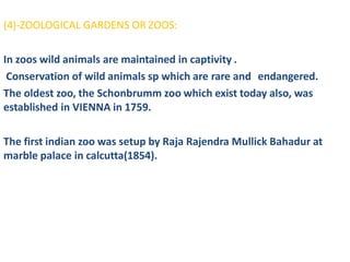 (4)-ZOOLOGICAL GARDENS OR ZOOS:
In zoos wild animals are maintained in captivity .
Conservation of wild animals sp which are rare and endangered.
The oldest zoo, the Schonbrumm zoo which exist today also, was
established in VIENNA in 1759.
The first indian zoo was setup by Raja Rajendra Mullick Bahadur at
marble palace in calcutta(1854).
 