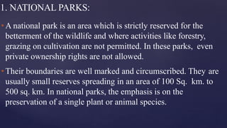1. NATIONAL PARKS:
•A national park is an area which is strictly reserved for the
betterment of the wildlife and where activities like forestry,
grazing on cultivation are not permitted. In these parks, even
private ownership rights are not allowed.
•Their boundaries are well marked and circumscribed. They are
usually small reserves spreading in an area of 100 Sq. km. to
500 sq. km. In national parks, the emphasis is on the
preservation of a single plant or animal species.
 