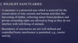 2. WILDLIFE SANCTUARIES:
•A sanctuary is a protected area which is reserved for the
conservation of only animals and human activities like
harvesting of timber, collecting minor forest products and
private ownership rights are allowed as long as they do not
interfere with well-being of animals.
•Boundaries of sanctuaries are not well defined and
controlled biotic interference is permitted, e.g., tourist
activity.
 