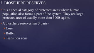 3. BIOSPHERE RESERVES:
• It is a special category of protected areas where human
population also forms a part of the system. They are large
protected area of usually more than 5000 sq.km.
• A biosphere reserves has 3 parts-
Core
Buffer
Transition zone.
 