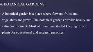 4. BOTANICAL GARDENS:
•A botanical garden is a place where flowers, fruits and
vegetables are grown. The botanical gardens provide beauty and
calm environment. Most of them have started keeping exotic
plants for educational and research purposes.
 