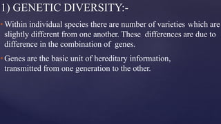 1) GENETIC DIVERSITY:-
•Within individual species there are number of varieties which are
slightly different from one another. These differences are due to
difference in the combination of genes.
•Genes are the basic unit of hereditary information,
transmitted from one generation to the other.
 