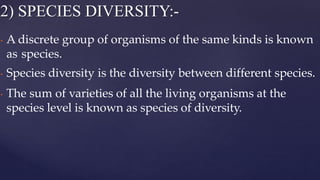 • A discrete group of organisms of the same kinds is known
as species.
• Species diversity is the diversity between different species.
• The sum of varieties of all the living organisms at the
species level is known as species of diversity.
2) SPECIES DIVERSITY:-
 