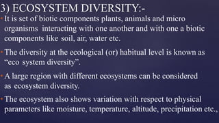 3) ECOSYSTEM DIVERSITY:-
•It is set of biotic components plants, animals and micro
organisms interacting with one another and with one a biotic
components like soil, air, water etc.
•The diversity at the ecological (or) habitual level is known as
“eco system diversity”.
•A large region with different ecosystems can be considered
as ecosystem diversity.
•The ecosystem also shows variation with respect to physical
parameters like moisture, temperature, altitude, precipitation etc.,
 