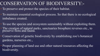 CONSERVATION OF BIODIVERSITY:-
• To preserve and protect the species of their habitat.
• To maintain essential ecological process. So that there is no ecological
imbalance created.
• To use the species and ecosystem sustainably without exploiting them.
• The creation of natural parks, sanctuaries biosphere reverses etc., to
preserve flora and fauna.
• Conservation of genetic biodiversity by establishing zoo’s botanical
gardens, nurseries etc.,
• Proper planning of land use and other natural resources affecting the
biodiversity.
 
