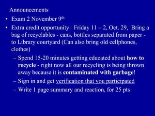 Announcements
• Exam 2 November 9th
• Extra credit opportunity: Friday 11 – 2, Oct. 29, Bring a
bag of recyclables - cans, bottles separated from paper -
to Library courtyard (Can also bring old cellphones,
clothes)
– Spend 15-20 minutes getting educated about how to
recycle - right now all our recycling is being thrown
away because it is contaminated with garbage!
– Sign in and get verification that you participated
– Write 1 page summary and reaction, for 25 pts
 