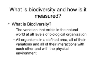 What is biodiversity and how is it
measured?
• What is Biodiversity?
– The variation that exists in the natural
world at all levels of biological organization
– All organisms in a defined area, all of their
variations and all of their interactions with
each other and with the physical
environment
 