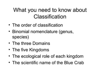 What you need to know about
Classification
• The order of classification
• Binomial nomenclature (genus,
species)
• The three Domains
• The five Kingdoms
• The ecological role of each kingdom
• The scientific name of the Blue Crab
 