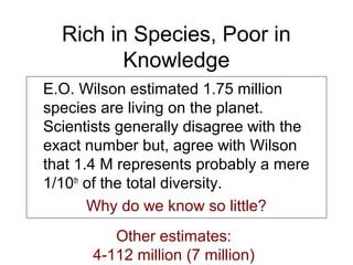Rich in Species, Poor in
Knowledge
E.O. Wilson estimated 1.75 million
species are living on the planet.
Scientists generally disagree with the
exact number but, agree with Wilson
that 1.4 M represents probably a mere
1/10th
of the total diversity.
Why do we know so little?
Other estimates:
4-112 million (7 million)
 
