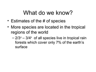 What do we know?
• Estimates of the # of species
• More species are located in the tropical
regions of the world
– 2/3rd
– 3/4th
of all species live in tropical rain
forests which cover only 7% of the earth’s
surface
 
