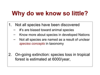 Why do we know so little?
1. Not all species have been discovered
– #’s are biased toward animal species
– Know more about species in developed Nations
– Not all species are named as a result of unclear
species concepts in taxonomy
2. On-going extinction: species loss in tropical
forest is estimated at 6000/year,
 