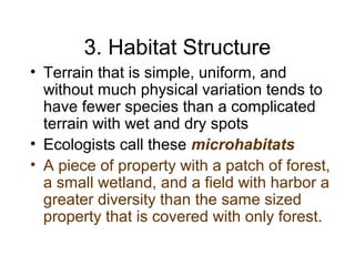 3. Habitat Structure
• Terrain that is simple, uniform, and
without much physical variation tends to
have fewer species than a complicated
terrain with wet and dry spots
• Ecologists call these microhabitats
• A piece of property with a patch of forest,
a small wetland, and a field with harbor a
greater diversity than the same sized
property that is covered with only forest.
 