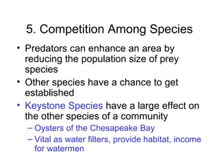 5. Competition Among Species
• Predators can enhance an area by
reducing the population size of prey
species
• Other species have a chance to get
established
• Keystone Species have a large effect on
the other species of a community
– Oysters of the Chesapeake Bay
– Vital as water filters, provide habitat, income
for watermen
 