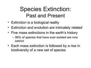Species Extinction:
Past and Present
• Extinction is a biological reality
• Extinction and evolution are intricately related
• Five mass extinctions in the earth’s history
– 99% of species that have ever existed are now
extinct
• Each mass extinction is followed by a rise in
biodiversity of a new set of species
 