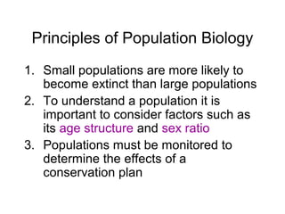 Principles of Population Biology
1. Small populations are more likely to
become extinct than large populations
2. To understand a population it is
important to consider factors such as
its age structure and sex ratio
3. Populations must be monitored to
determine the effects of a
conservation plan
 