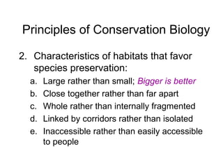 Principles of Conservation Biology
2. Characteristics of habitats that favor
species preservation:
a. Large rather than small; Bigger is better
b. Close together rather than far apart
c. Whole rather than internally fragmented
d. Linked by corridors rather than isolated
e. Inaccessible rather than easily accessible
to people
 