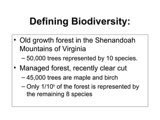 Defining Biodiversity:
• Old growth forest in the Shenandoah
Mountains of Virginia
– 50,000 trees represented by 10 species.
• Managed forest, recently clear cut
– 45,000 trees are maple and birch
– Only 1/10th
of the forest is represented by
the remaining 8 species
 