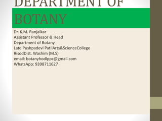 DEPARTMENT OF
BOTANY
Dr. K.M. Ranjalkar
Assistant Professor & Head
Department of Botany
Late Pushpadevi PatilArts&ScienceCollege
RisodDist. Washim (M.S)
email: botanyhodlppc@gmail.com
WhatsApp: 9398711627
 