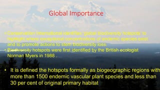 Global Importance
16
• Conservation International identifies ‘global biodiversity hotspots’ to
highlight where exceptional concentrations of endemic species exist
and to promote actions to stem biodiversity loss.
• Biodiversity hotspots were first identified by the British ecologist
Norman Myers in 1988 .
• It is defined the hotspots formally as biogeographic regions with
more than 1500 endemic vascular plant species and less than
30 per cent of original primary habitat
 