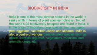BIODIVERSITY IN INDIA
• India is one of the most diverse nations in the world. It
ranks ninth in terms of plant species richness. Two of
the world’s 25 biodiversity hotspots are found in India. It
is the origin of important crop species such as pigeon
pea, eggplant, cucumber, cotton and sesame. India is
also a centre of various domesticated species such as
millets, cereals, legumes, vegetables, medicinal and
aromatic crops, etc.
23
 