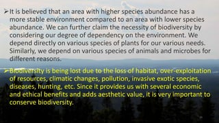 It is believed that an area with higher species abundance has a
more stable environment compared to an area with lower species
abundance. We can further claim the necessity of biodiversity by
considering our degree of dependency on the environment. We
depend directly on various species of plants for our various needs.
Similarly, we depend on various species of animals and microbes for
different reasons.
Biodiversity is being lost due to the loss of habitat, over-exploitation
of resources, climatic changes, pollution, invasive exotic species,
diseases, hunting, etc. Since it provides us with several economic
and ethical benefits and adds aesthetic value, it is very important to
conserve biodiversity.
29
 