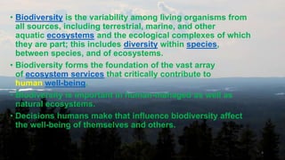 • Biodiversity is the variability among living organisms from
all sources, including terrestrial, marine, and other
aquatic ecosystems and the ecological complexes of which
they are part; this includes diversity within species,
between species, and of ecosystems.
• Biodiversity forms the foundation of the vast array
of ecosystem services that critically contribute to
human well-being.
• Biodiversity is important in human-managed as well as
natural ecosystems.
• Decisions humans make that influence biodiversity affect
the well-being of themselves and others.
4
 