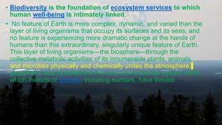 • Biodiversity is the foundation of ecosystem services to which
human well-being is intimately linked.
• No feature of Earth is more complex, dynamic, and varied than the
layer of living organisms that occupy its surfaces and its seas, and
no feature is experiencing more dramatic change at the hands of
humans than this extraordinary, singularly unique feature of Earth.
This layer of living organisms—the biosphere—through the
collective metabolic activities of its innumerable plants, animals,
and microbes physically and chemically unites the atmosphere,
geosphere, and hydrosphere into one environmental system within
which millions of species, including humans, have thrived.
5
 
