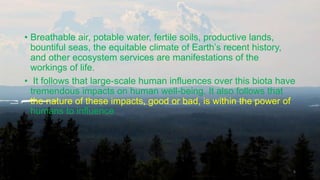 • Breathable air, potable water, fertile soils, productive lands,
bountiful seas, the equitable climate of Earth’s recent history,
and other ecosystem services are manifestations of the
workings of life.
• It follows that large-scale human influences over this biota have
tremendous impacts on human well-being. It also follows that
the nature of these impacts, good or bad, is within the power of
humans to influence
6
 