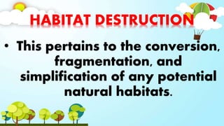 HABITAT DESTRUCTION
• This pertains to the conversion,
fragmentation, and
simplification of any potential
natural habitats.
 