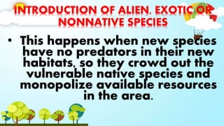INTRODUCTION OF ALIEN, EXOTIC OR
NONNATIVE SPECIES
• This happens when new species
have no predators in their new
habitats, so they crowd out the
vulnerable native species and
monopolize available resources
in the area.
 