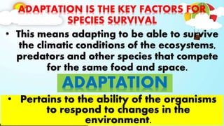 ADAPTATION IS THE KEY FACTORS FOR
SPECIES SURVIVAL
• This means adapting to be able to survive
the climatic conditions of the ecosystems,
predators and other species that compete
for the same food and space.
ADAPTATION
• Pertains to the ability of the organisms
to respond to changes in the
environment.
 