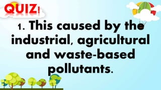 QUIZ!
1. This caused by the
industrial, agricultural
and waste-based
pollutants.
 