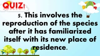 QUIZ!
5. This involves the
reproduction of the species
after it has familiarized
itself with its new place of
residence.
 