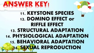 ANSWER KEY!
11. KEYSTONE SPECIES
12. DOMINO EFFECT or
RIFFLE EFFECT
13. STRUCTURAL ADAPTATION
14. PHYSIOLOGICAL ADAPTATION
15. BEHAVIORAL ADAPTATION
16. SEXUAL REPRODUCTION
 