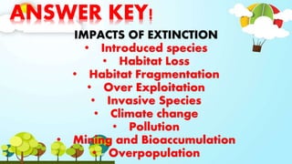 ANSWER KEY!
IMPACTS OF EXTINCTION
• Introduced species
• Habitat Loss
• Habitat Fragmentation
• Over Exploitation
• Invasive Species
• Climate change
• Pollution
• Mining and Bioaccumulation
• Overpopulation
 