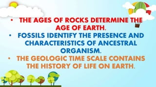 • THE AGES OF ROCKS DETERMINE THE
AGE OF EARTH.
• FOSSILS IDENTIFY THE PRESENCE AND
CHARACTERISTICS OF ANCESTRAL
ORGANISM.
• THE GEOLOGIC TIME SCALE CONTAINS
THE HISTORY OF LIFE ON EARTH.
 