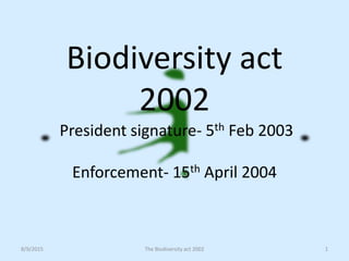 Biodiversity act
2002
President signature- 5th Feb 2003
Enforcement- 15th April 2004
1The Biodiversity act 20028/9/2015
 