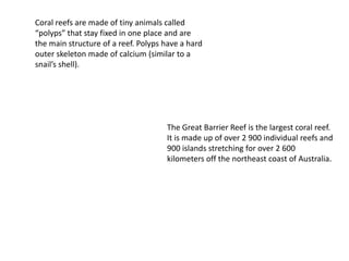 Coral reefs are made of tiny animals called
“polyps” that stay fixed in one place and are
the main structure of a reef. Polyps have a hard
outer skeleton made of calcium (similar to a
snail’s shell).
The Great Barrier Reef is the largest coral reef.
It is made up of over 2 900 individual reefs and
900 islands stretching for over 2 600
kilometers off the northeast coast of Australia.
 