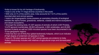 •India is known for its rich heritage of biodiversity.
• India is one of the 17 mega-diverse countries in the world.
• With only 2.4 % of the world’s area, India accounts for 7–8 % of the world’s
recorded plant and animal species.
• India’s ten biogeographic zones possess an exemplary diversity of ecological
habitats like alpine forests, grasslands, wetlands, coastal and marine ecosystems,
and desert ecosystems.
• Amongst the existing biota, 91,307 species of animals of which 2,557 Protista,
12,470 general invertebrates, 69,903 arthropods, 4,994 vertebrates, and 45,500
species of plants as well as 5,650 microbial species have been documented in its
10 bio-geographic regions.
• India has four out of thirty-four global biodiversity hotspots, which is an indicator
of high degree of endemism (of species) in India.
• About 5,150 plant species and 1,837 animal species are endemic to India.
•India’s biodiversity includes wild relatives of agricultural crops and domesticated
animals.
 