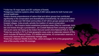  India has 16 major types and 251 subtypes of forests.
Indigenous medicine systems utilize nearly 6,500 native plants for both human and
animal healthcare.
India’s diverse preponderance of native tribal and ethnic groups has contributed
significantly in the conservation and diversification of biodiversity. Its cultural and ethnic
diversity includes over 550 tribal communities of 227 ethnic groups spread over 5,000
forested villages. India proudly upholds the tradition of nature conservation.
In 252 B.C., the Emperor Asoka established protected areas (PAs) for mammals, birds,
fish and forests through a proclamation. Jim Corbett National Park covering an area of
325 sq km came into being as the India’s first and world’s third National Park in 1936.
India has currently 4.79 % of total geographic area under an elaborate network of PAs,
which includes 99 National Parks, 513 wildlife sanctuaries, 43 conservation reserves, 4
community reserves and 3 biodiversity heritage sites.
India has a National Wildlife Action Plan, which envisages 10 % of the geographical
area of the country under PA coverage.
 