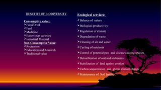 BENEFITS OF BIODIVERSITY
Consumptive value:
Food/Drink
Fuel
Medicine
Batter crop varieties
Industrial Material
Non-Consumptive Value:
Recreation
Education and Research
Traditional value
Ecological services:
Balance of nature
Biological productivity
Regulation of climate
Degradation of waste
Cleaning of air and water
Cycling of nutrients
Control of potential pest and disease causing species
Detoxification of soil and sediments
Stabilization of land against erosion
Carbon sequestration and global climate change
Maintenance of Soil fertility
 