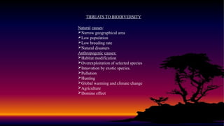 THREATS TO BIODIVERSITY
Natural causes:
Narrow geographical area
Low population
Low breeding rate
Natural disasters
Anthropogenic causes:
Habitat modification
Overexploitation of selected species
Innovation by exotic species.
Pollution
Hunting
Global warming and climate change
Agriculture
Domino effect
 